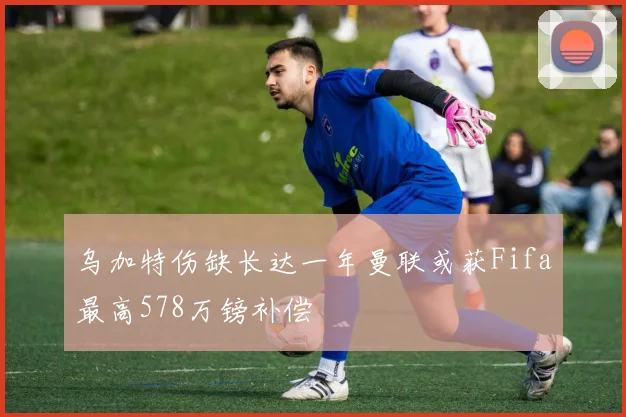 乌加特伤缺长达一年曼联或获Fifa最高578万镑补偿