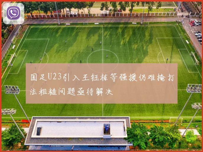 国足U23引入王钰栋等强援仍难掩打法粗糙问题亟待解决