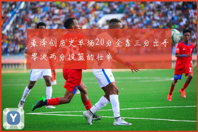 豪泽创历史单场20分全靠三分出手零次两分投篮的壮举