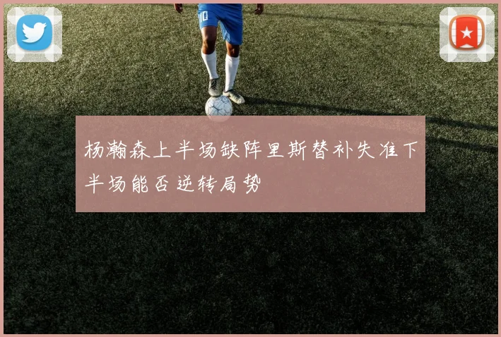 杨瀚森上半场缺阵里斯替补失准下半场能否逆转局势