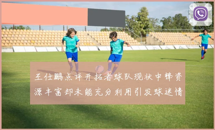 王仕鹏点评开拓者球队现状中锋资源丰富却未能充分利用引发球迷情感交织