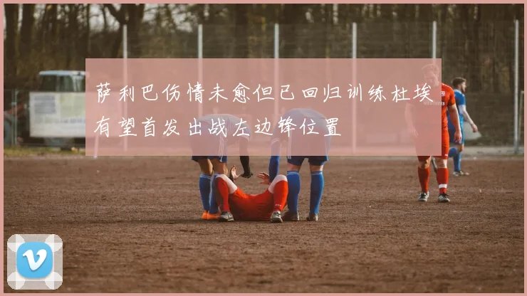 萨利巴伤情未愈但已回归训练杜埃有望首发出战左边锋位置