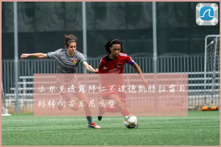 法尔克透露拜仁不追德凯特拉雷目标转向安东尼戈登