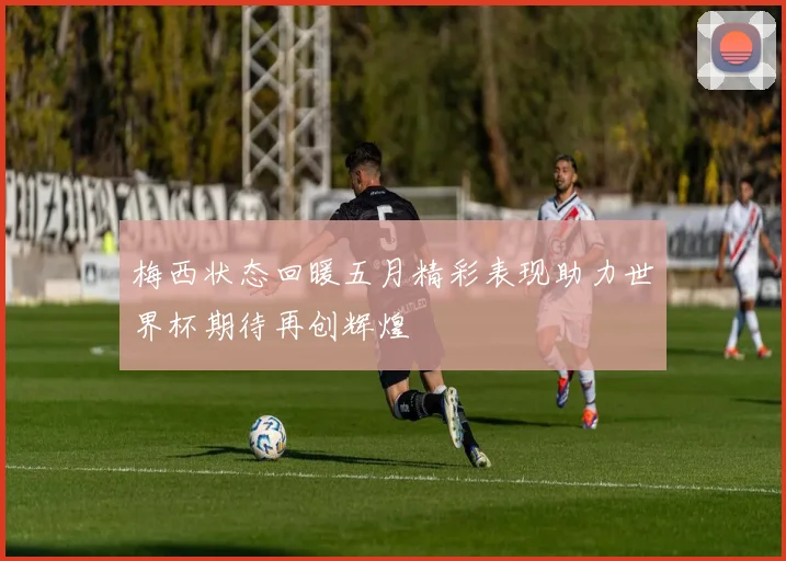 梅西状态回暖五月精彩表现助力世界杯期待再创辉煌
