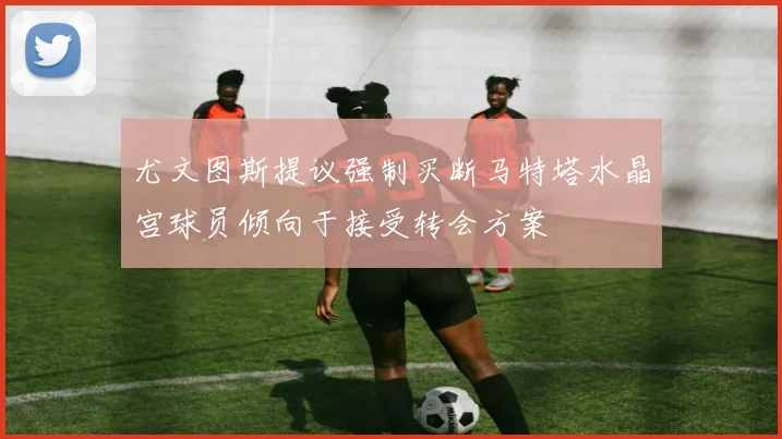 尤文图斯提议强制买断马特塔水晶宫球员倾向于接受转会方案