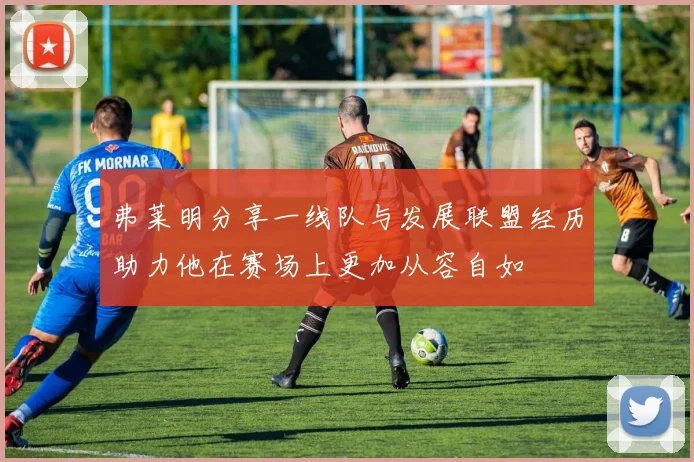 弗莱明分享一线队与发展联盟经历助力他在赛场上更加从容自如