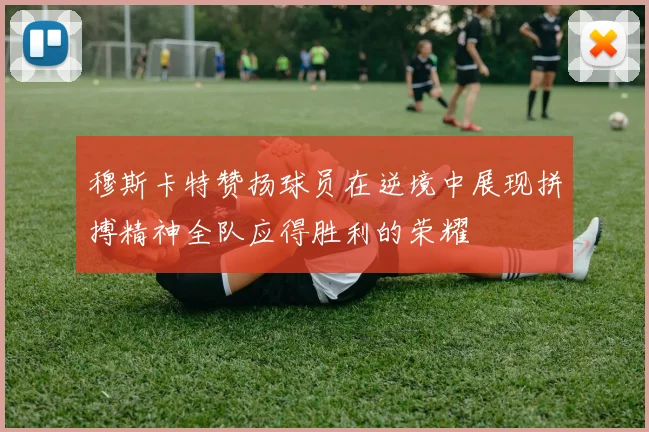 穆斯卡特赞扬球员在逆境中展现拼搏精神全队应得胜利的荣耀