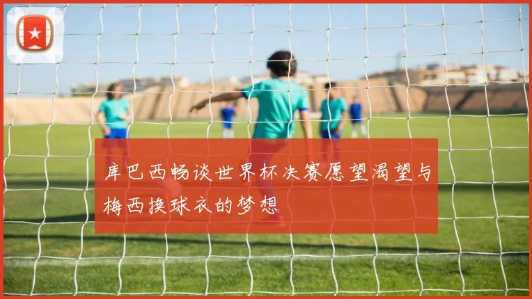 库巴西畅谈世界杯决赛愿望渴望与梅西换球衣的梦想